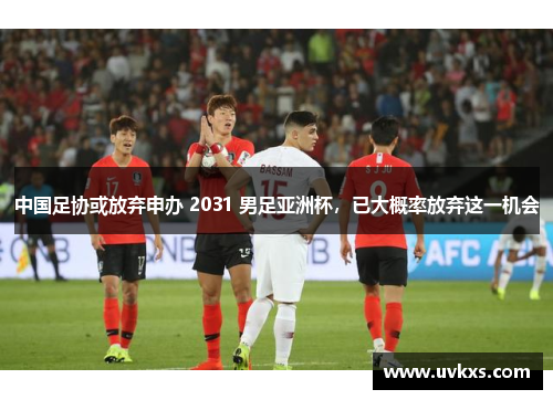 中国足协或放弃申办 2031 男足亚洲杯，已大概率放弃这一机会